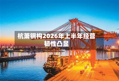 杭萧钢构2026年上半年经营韧性凸显-第3张图片