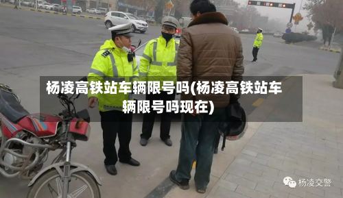 杨凌高铁站车辆限号吗(杨凌高铁站车辆限号吗现在)